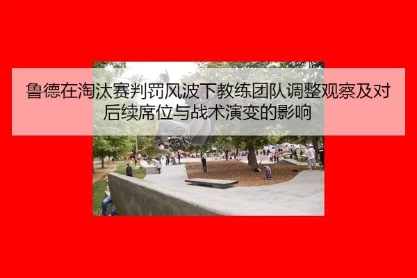 鲁德在淘汰赛判罚风波下教练团队调整观察及对后续席位与战术演变的影响